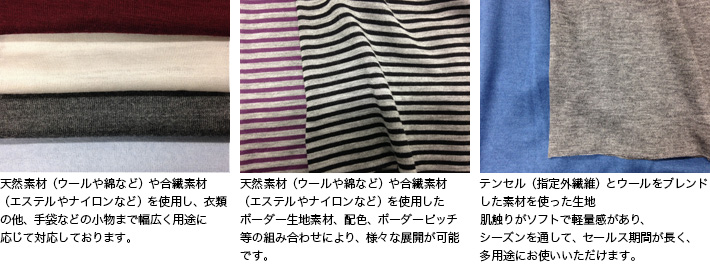 天然素材（ウールや綿など）や合繊素材（エステルやナイロンなど）を使用し、衣類の他、手袋などの小物まで幅広く用途に応じて対応しております。

天然素材（ウールや綿など）や合繊素材（エステルやナイロンなど）を使用したボーダー生地
素材、配色、ボーダーピッチ等の組み合わせにより、様々な展開が可能です。

テンセル（指定外繊維）とウールをブレンドした素材を使った生地
肌触りがソフトで軽量感があり、シーズンを通して、セールス期間が長く、多用途にお使い頂けます。
