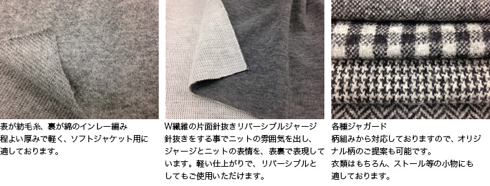 表が紡毛糸、裏が綿のインレー編み
程よい厚みで軽く、ソフトジャケット用に適しております。

W組織の片面針抜きリバーシブルジャージ
針抜きをする事でニットの雰囲気を出し、ジャージーとニットの表情を、表裏で表現しています。軽い仕上がりで、リバーシブルとしてもご使用いただけます。

各種ジャガード
柄組みから対応しておりますので、オリジナル柄のご提案も可能です。衣類はもちろん、ストール等の小物にも適しております。